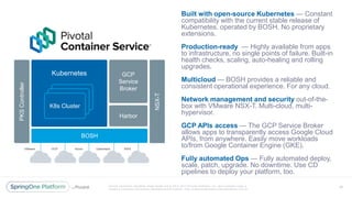 Unless otherwise indicated, these slides are © 2013 -2017 Piv otal Software, Inc. and licensed under a
Creative Commons Attribution-NonCommercial license: http://creativecommons.org/licenses/by-nc/3.0/
Built with open-source Kubernetes — Constant
compatibility with the current stable release of
Kubernetes, operated by BOSH. No proprietary
extensions.
Production-ready — Highly available from apps
to infrastructure, no single points of failure. Built-in
health checks, scaling, auto-healing and rolling
upgrades.
Multicloud — BOSH provides a reliable and
consistent operational experience. For any cloud.
Network management and security out-of-the-
box with VMware NSX-T. Multi-cloud, multi-
hypervisor.
GCP APIs access — The GCP Service Broker
allows apps to transparently access Google Cloud
APIs, from anywhere. Easily move workloads
to/from Google Container Engine (GKE).
Fully automated Ops — Fully automated deploy,
scale, patch, upgrade. No downtime. Use CD
pipelines to deploy your platform, too.
57
BOSH
GCP
Service
Broker
Harbor
NSX-T
Kubernetes
K8s Cluster
K8s Cluster
K8s Cluster
VMware GCP Azure Openstack AWS
PKSController
 