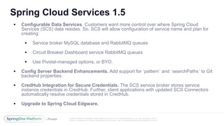 Unless otherwise indicated, these slides are © 2013 -2017 Piv otal Software, Inc. and licensed under a
Creative Commons Attribution-NonCommercial license: http://creativecommons.org/licenses/by-nc/3.0/
Spring Cloud Services 1.5
 Configurable Data Services. Customers want more control over where Spring Cloud
Services (SCS) data resides. So, SCS will allow configuration of service name and plan for
creating:
 Service broker MySQL database and RabbitMQ queues
 Circuit Breaker Dashboard service RabbitMQ queues
 Use Pivotal-managed options, or BYO.
 Config Server Backend Enhancements. Add support for `pattern` and `searchPaths` to Git
backend properties.
 CredHub Integration for Secure Credentials. The SCS service broker stores service
instance credentials in CredHub. Further, client applications with updated SCS Connectors
automatically resolve credentials stored in CredHub.
 Upgrade to Spring Cloud Edgware.
 