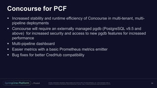 Unless otherwise indicated, these slides are © 2013 -2017 Piv otal Software, Inc. and licensed under a
Creative Commons Attribution-NonCommercial license: http://creativecommons.org/licenses/by-nc/3.0/
Concourse for PCF
 Increased stability and runtime efficiency of Concourse in multi-tenant, multi-
pipeline deployments
 Concourse will require an externally managed pgdb (PostgreSQL v9.5 and
above) for increased security and access to new pgdb features for increased
performance
 Multi-pipeline dashboard
 Easier metrics with a basic Prometheus metrics emitter
 Bug fixes for better CredHub compatibility
62
 