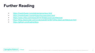 Unless otherwise indicated, these slides are © 2013-2019 Pivotal Software, Inc. and licensed under a Creative Commons Attribution-NonCommercial license: http://creativecommons.org/licenses/by-nc/3.0/
1
9
Further Reading
• https://martinfowler.com/articles/serverless.html
• https://martinfowler.com/articles/microservices.html
• https://www.infoq.com/news/2014/10/ddd-onion-architecture/
• https://blog.cleancoder.com/uncle-bob/2012/08/13/the-clean-architecture.html
• https://github.com/knative/docs
 