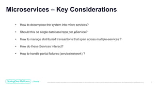 Unless otherwise indicated, these slides are © 2013-2019 Pivotal Software, Inc. and licensed under a Creative Commons Attribution-NonCommercial license: http://creativecommons.org/licenses/by-nc/3.0/ 7
Microservices – Key Considerations
• How to decompose the system into micro services?
• Should this be single database/repo per 𝝁Service?
• How to manage distributed transactions that span across multiple-services ?
• How do these Services Interact?
• How to handle partial failures (service/network) ?
 