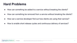 Unless otherwise indicated, these slides are © 2013-2017 Pivotal Software, Inc. and licensed under a Creative Commons
Attribution-NonCommercial license: http://creativecommons.org/licenses/by-nc/3.0/
Hard Problems
● How can something be added to a service without breaking the clients?
● How can something be removed from a service without breaking the clients?
● How can a service developer find out how clients are using their service?
● How to enable short release cycles and continuous delivery of services?
18
 