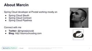 Unless otherwise indicated, these slides are © 2013-2017 Pivotal Software, Inc. and licensed under a Creative Commons
Attribution-NonCommercial license: http://creativecommons.org/licenses/by-nc/3.0/
About Marcin
Spring Cloud developer at Pivotal working mostly on
● Spring Cloud Sleuth
● Spring Cloud Contract
● Spring Cloud Pipelines
Connect with me
● Twitter: @mgrzejszczak
● Blog: http://toomuchcoding.com
2
 
