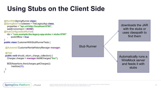 Unless otherwise indicated, these slides are © 2013-2017 Pivotal Software, Inc. and licensed under a Creative Commons
Attribution-NonCommercial license: http://creativecommons.org/licenses/by-nc/3.0/
@RunWith(SpringRunner.class)
@SpringBootTest(classes = TheLegacyApp.class,
properties = "api.url=http://localhost:8765",
webEnvironment = NONE)
@AutoConfigureStubRunner(
ids = "com.example:the-legacy-app-stubs:+:stubs:8765"
, workOffline = true
)
public class CustomerWithStubRunnerTests {
@Autowired CustomerRentalHistoryManager manager;
@Test
public void should_return_charge_collection() {
Charges charges = manager.listAllCharges("foo");
BDDAssertions.then(charges.getCharges())
.hasSize(25);
}
}
Using Stubs on the Client Side
27
Stub Runner
Automatically runs a
WireMock server
and feeds it with
stubs
downloads the JAR
with the stubs or
uses classpath to
find them
 
