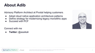 Unless otherwise indicated, these slides are © 2013-2017 Pivotal Software, Inc. and licensed under a Creative Commons
Attribution-NonCommercial license: http://creativecommons.org/licenses/by-nc/3.0/
Advisory Platform Architect at Pivotal helping customers
● Adopt cloud native application architecture patterns
● Define strategy for modernizing legacy monolithic apps
● Succeed with PCF
Connect with me
● Twitter: @asaikali
About Adib
3
 