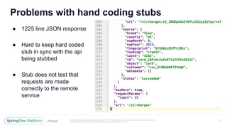 Unless otherwise indicated, these slides are © 2013-2017 Pivotal Software, Inc. and licensed under a Creative Commons
Attribution-NonCommercial license: http://creativecommons.org/licenses/by-nc/3.0/
Problems with hand coding stubs
8
● 1225 line JSON response
● Hard to keep hard coded
stub in sync with the api
being stubbed
● Stub does not test that
requests are made
correctly to the remote
service
 