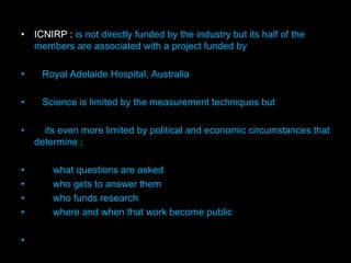 • ICNIRP : is not directly funded by the industry but its half of the
members are associated with a project funded by
• Royal Adelaide Hospital, Australia
• Science is limited by the measurement techniques but
• its even more limited by political and economic circumstances that
determine ;
• what questions are asked
• who gets to answer them
• who funds research
• where and when that work become public
•
 