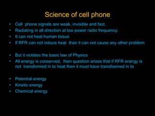 Science of cell phone
• Cell phone signals are weak, invisible and fast.
• Radiating in all direction at low power radio frequency.
• It can not heat human tissue
• If RFR can not induce heat than it can not cause any other problem
• But it violates the basic law of Physics
• All energy is conserved, then question arises that if RFR energy is
not transformed in to heat then it must have transfoemed in to
• Potential energy
• Kinetic energy
• Chemical energy
 
