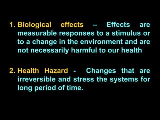 1. Biological effects – Effects are
measurable responses to a stimulus or
to a change in the environment and are
not necessarily harmful to our health
2. Health Hazard - Changes that are
irreversible and stress the systems for
long period of time.
 