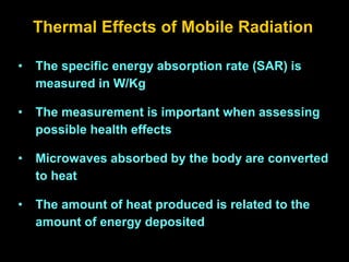 Thermal Effects of Mobile Radiation
• The specific energy absorption rate (SAR) is
measured in W/Kg
• The measurement is important when assessing
possible health effects
• Microwaves absorbed by the body are converted
to heat
• The amount of heat produced is related to the
amount of energy deposited
 