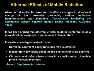 Athermal Effects of Mobile Radiation
• Absorbed at molecular level and manifests changes in vibrational
energy of the molecules producing various molecular
transformations and alterations {[Microwaves irradiating the
community, Hidden hazards, Bantan Books Publisher, Australia,
1991}
• It has been argued that athermal effects could be reinterpreted as a
normal cellular response to an increase in temperature
• It also has been hypothesized that –
• Hormonal control of bodily functions may be effected
• In laboratory, low SARs effect the bio-energetic of living systems
• Chromosomal defects have arisen in a small number of mobile
phone network engineers
Source: http://www.ksu.edu.sa/
 