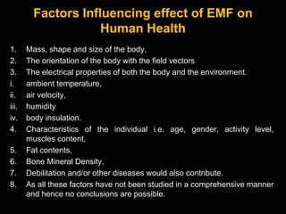 Factors Influencing effect of EMF on
Human Health
1. Mass, shape and size of the body,
2. The orientation of the body with the field vectors
3. The electrical properties of both the body and the environment.
i. ambient temperature,
ii. air velocity,
iii. humidity
iv. body insulation.
4. Characteristics of the individual i.e. age, gender, activity level,
muscles content,
5. Fat contents,
6. Bone Mineral Density,
7. Debilitation and/or other diseases would also contribute.
8. As all these factors have not been studied in a comprehensive manner
and hence no conclusions are possible.
 