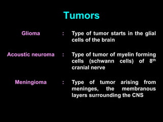 Tumors
Glioma : Type of tumor starts in the glial
cells of the brain
Acoustic neuroma : Type of tumor of myelin forming
cells (schwann cells) of 8th
cranial nerve
Meningioma : Type of tumor arising from
meninges, the membranous
layers surrounding the CNS
 