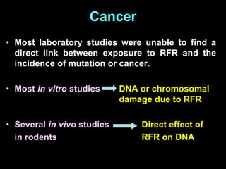 Cancer
• Most laboratory studies were unable to find a
direct link between exposure to RFR and the
incidence of mutation or cancer.
• Most in vitro studies DNA or chromosomal
damage due to RFR
• Several in vivo studies Direct effect of
in rodents RFR on DNA
 