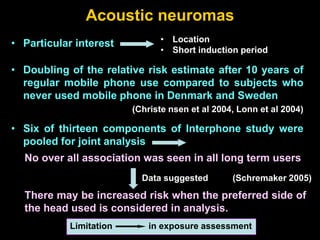 Acoustic neuromas
• Particular interest
• Doubling of the relative risk estimate after 10 years of
regular mobile phone use compared to subjects who
never used mobile phone in Denmark and Sweden
(Christe nsen et al 2004, Lonn et al 2004)
• Location
• Short induction period
• Six of thirteen components of Interphone study were
pooled for joint analysis
No over all association was seen in all long term users
Data suggested (Schremaker 2005)
There may be increased risk when the preferred side of
the head used is considered in analysis.
Limitation in exposure assessment
 