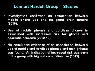 Lennart Hardell Group – Studies
• Investigation confirmed an association between
mobile phone use and malignant brain tumors
(2010).
• Use of mobile phones and cordless phones is
associated with increased risk for glioma and
acorestic neuroma (2012-13).
• No conclusive evidence of an association between
use of mobile and cordless phones and menignioma
was found. An indication of increased risk was seen
in the group with highest cumulative use (2013).
 
