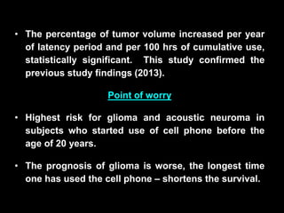 • The percentage of tumor volume increased per year
of latency period and per 100 hrs of cumulative use,
statistically significant. This study confirmed the
previous study findings (2013).
Point of worry
• Highest risk for glioma and acoustic neuroma in
subjects who started use of cell phone before the
age of 20 years.
• The prognosis of glioma is worse, the longest time
one has used the cell phone – shortens the survival.
 