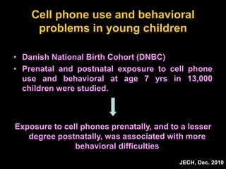 Cell phone use and behavioral
problems in young children
• Danish National Birth Cohort (DNBC)
• Prenatal and postnatal exposure to cell phone
use and behavioral at age 7 yrs in 13,000
children were studied.
JECH, Dec. 2010
Exposure to cell phones prenatally, and to a lesser
degree postnatally, was associated with more
behavioral difficulties
 