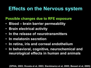 Effects on the Nervous system
Possible changes due to RFE exposure
• Blood – brain barrier permeability
• Brain electrical activity
• In the release of neurotransmitters
• In melatonin secretion
• In retina, iris and corneal endothelium
• In behavioral, cognitive, neurochemical and
neurological effects in human and animals
(OPHA, 2003; Dcosta et al, 2003; Sienkiewicz et al, 2005; Besset et al, 2005)
 