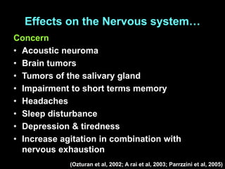 Effects on the Nervous system…
Concern
• Acoustic neuroma
• Brain tumors
• Tumors of the salivary gland
• Impairment to short terms memory
• Headaches
• Sleep disturbance
• Depression & tiredness
• Increase agitation in combination with
nervous exhaustion
(Ozturan et al, 2002; A rai et al, 2003; Parrzzini et al, 2005)
 