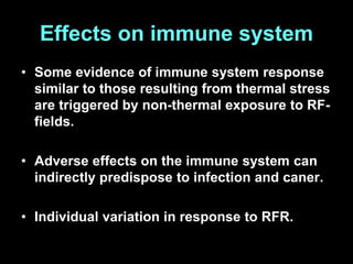 Effects on immune system
• Some evidence of immune system response
similar to those resulting from thermal stress
are triggered by non-thermal exposure to RF-
fields.
• Adverse effects on the immune system can
indirectly predispose to infection and caner.
• Individual variation in response to RFR.
 