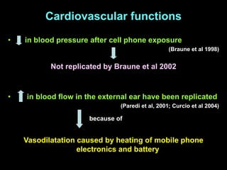 Cardiovascular functions
• in blood pressure after cell phone exposure
(Braune et al 1998)
• in blood flow in the external ear have been replicated
(Paredi et al, 2001; Curcio et al 2004)
Not replicated by Braune et al 2002
Vasodilatation caused by heating of mobile phone
electronics and battery
because of
 