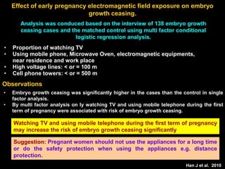 Effect of early pregnancy electromagnetic field exposure on embryo
growth ceasing.
Analysis was conduced based on the interview of 138 embryo growth
ceasing cases and the matched control using multi factor conditional
logistic regression analysis.
Han J et al. 2010
• Embryo growth ceasing was significantly higher in the cases than the control in single
factor analysis.
• By multi factor analysis on ly watching TV and using mobile telephone during the first
term of pregnancy were associated with risk of embryo growth ceasing.
Observations
Watching TV and using mobile telephone during the first term of pregnancy
may increase the risk of embryo growth ceasing significantly
• Proportion of watching TV
• Using mobile phone, Microwave Oven, electromagnetic equipments,
near residence and work place
• High voltage lines: < or = 100 m
• Cell phone towers: < or = 500 m
Suggestion: Pregnant women should not use the appliances for a long time
or do the safety protection when using the appliances e.g. distance
protection.
 