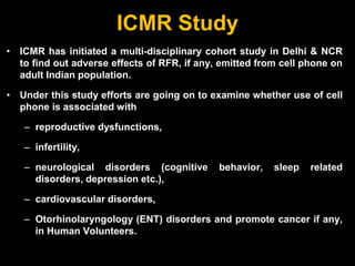 ICMR Study
• ICMR has initiated a multi-disciplinary cohort study in Delhi & NCR
to find out adverse effects of RFR, if any, emitted from cell phone on
adult Indian population.
• Under this study efforts are going on to examine whether use of cell
phone is associated with
– reproductive dysfunctions,
– infertility,
– neurological disorders (cognitive behavior, sleep related
disorders, depression etc.),
– cardiovascular disorders,
– Otorhinolaryngology (ENT) disorders and promote cancer if any,
in Human Volunteers.
 