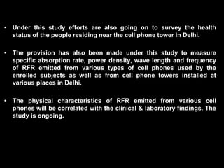 • Under this study efforts are also going on to survey the health
status of the people residing near the cell phone tower in Delhi.
• The provision has also been made under this study to measure
specific absorption rate, power density, wave length and frequency
of RFR emitted from various types of cell phones used by the
enrolled subjects as well as from cell phone towers installed at
various places in Delhi.
• The physical characteristics of RFR emitted from various cell
phones will be correlated with the clinical & laboratory findings. The
study is ongoing.
 