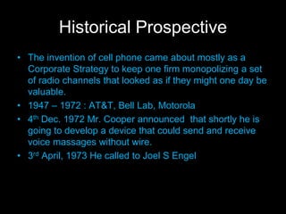 Historical Prospective
• The invention of cell phone came about mostly as a
Corporate Strategy to keep one firm monopolizing a set
of radio channels that looked as if they might one day be
valuable.
• 1947 – 1972 : AT&T, Bell Lab, Motorola
• 4th Dec. 1972 Mr. Cooper announced that shortly he is
going to develop a device that could send and receive
voice massages without wire.
• 3rd April, 1973 He called to Joel S Engel
 