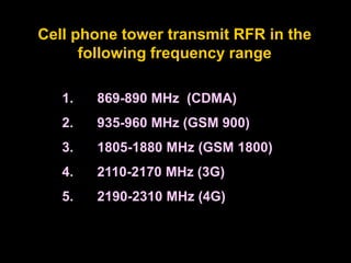 1. 869-890 MHz (CDMA)
2. 935-960 MHz (GSM 900)
3. 1805-1880 MHz (GSM 1800)
4. 2110-2170 MHz (3G)
5. 2190-2310 MHz (4G)
Cell phone tower transmit RFR in the
following frequency range
 