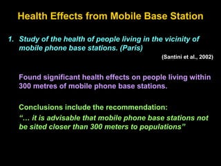 Health Effects from Mobile Base Station
1. Study of the health of people living in the vicinity of
mobile phone base stations. (Paris)
(Santini et al., 2002)
Found significant health effects on people living within
300 metres of mobile phone base stations.
Conclusions include the recommendation:
“… it is advisable that mobile phone base stations not
be sited closer than 300 meters to populations”
 