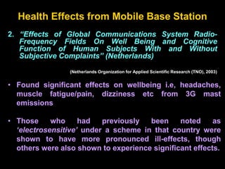2. “Effects of Global Communications System Radio-
Frequency Fields On Well Being and Cognitive
Function of Human Subjects With and Without
Subjective Complaints” (Netherlands)
(Netherlands Organization for Applied Scientific Research (TNO), 2003)
Health Effects from Mobile Base Station
• Found significant effects on wellbeing i.e, headaches,
muscle fatigue/pain, dizziness etc from 3G mast
emissions
• Those who had previously been noted as
‘electrosensitive’ under a scheme in that country were
shown to have more pronounced ill-effects, though
others were also shown to experience significant effects.
 