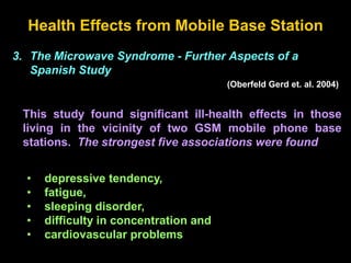 Health Effects from Mobile Base Station
3. The Microwave Syndrome - Further Aspects of a
Spanish Study
(Oberfeld Gerd et. al. 2004)
This study found significant ill-health effects in those
living in the vicinity of two GSM mobile phone base
stations. The strongest five associations were found
• depressive tendency,
• fatigue,
• sleeping disorder,
• difficulty in concentration and
• cardiovascular problems
 