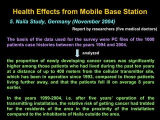 Health Effects from Mobile Base Station
5. Naila Study, Germany (November 2004)
Report by researchers (five medical doctors)
The basis of the data used for the survey were PC files of the 1000
patients case histories between the years 1994 and 2004.
the proportion of newly developing cancer cases was significantly
higher among those patients who had lived during the past ten years
at a distance of up to 400 meters from the cellular transmitter site,
which has been in operation since 1993, compared to those patients
living further away, and that the patients fell ill on average 8 years
earlier.
In the years 1999-2004, i.e. after five years’ operation of the
transmitting installation, the relative risk of getting cancer had trebled
for the residents of the area in the proximity of the installation
compared to the inhabitants of Naila outside the area.
analyzed
 