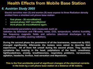 Health Effects from Mobile Base Station
6. Austrian Study 2005
Electro sensitive men (3) and women (9) were expose to three Radiation density
emitted from a shielded cell phone base station
• first phase - 26 microWatt/m2,
• second phase 3327 microWatt/m2
• third phase 26 microWatt/m2 again.
Environmental parameters were measured, such as
radiation by television and FM-radio, noise, CO2, temperature, relative humidity,
low frequency magnetic fields and soherics (electrical discharges in the
atmosphere, possibly causing radiation).
During the second phase the parameters of all the brainwaves, measured by EEG,
changed significantly. Afterwards the testees were asked to describe their
experiences. All of them felt unwell during the second phase. They reported
symptoms like buzzing in the head, palpitations of the heart, unwellness,
lightheadedness, anxiety, breathlessness, respiratory problems, nervousness,
agitation, headache, tinnitus, heat sensation and depression.
This is the first worldwide proof of significant changes of the electrical currents
in the brain by a cell phone base station at a distance of 80 meters.
 