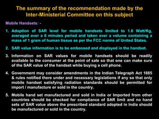 The summary of the recommendation made by the
Inter-Ministerial Committee on this subject
Mobile Handsets: -
1. Adoption of SAR level for mobile handsets limited to 1.6 Watt/Kg,
averaged over a 6 minutes period and taken over a volume containing a
mass of 1 gram of human tissue as per the FCC norms of United States.
2. SAR value information is to be embossed and displayed in the handset.
3. Information on SAR values for mobile handsets should be readily
available to the consumer at the point of sale so that one can make sure
of the SAR value of the handset while buying a cell phone.
4. Government may consider amendments in the Indian Telegraph Act 1885
& rules notified there under and necessary legislations if any so that only
mobile handset satisfying radiation standards should be permitted for
import / manufacture or sold in the country.
5. Mobile hand set manufactured and sold in India or Imported from other
countries should be checked for compliance of SAR limit and no hand
sets of SAR value above the prescribed standard adopted in India should
be manufactured or sold in the country.
 