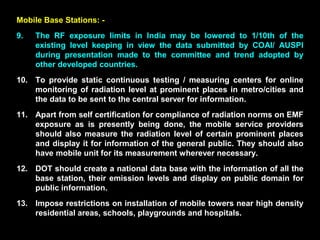 Mobile Base Stations: -
9. The RF exposure limits in India may be lowered to 1/10th of the
existing level keeping in view the data submitted by COAI/ AUSPI
during presentation made to the committee and trend adopted by
other developed countries.
10. To provide static continuous testing / measuring centers for online
monitoring of radiation level at prominent places in metro/cities and
the data to be sent to the central server for information.
11. Apart from self certification for compliance of radiation norms on EMF
exposure as is presently being done, the mobile service providers
should also measure the radiation level of certain prominent places
and display it for information of the general public. They should also
have mobile unit for its measurement wherever necessary.
12. DOT should create a national data base with the information of all the
base station, their emission levels and display on public domain for
public information.
13. Impose restrictions on installation of mobile towers near high density
residential areas, schools, playgrounds and hospitals.
 