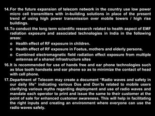 14.For the future expansion of telecom network in the country use low power
micro cell transmitters with in-building solutions in place of the present
trend of using high power transmission over mobile towers / high rise
buildings.
15.To conduct the long term scientific research related to health aspect of EMF
radiation exposure and associated technologies in India in the following
areas:
o Health effect of RF exposure in children.
o Health effect of RF exposure in Foetus, mothers and elderly persons.
o Combined electromagnetic field radiation effect exposure from multiple
antennas of a shared infrastructure sites
16.It is recommended for use of hands free and ear phone technologies such
as blue tooth handsets and ear phone so as to minimize the contact of head
with cell phone.
17.Department of Telecom may create a document “Radio waves and safety in
our daily life” indicating various Dos and Don’ts related to mobile users
clarifying various myths regarding deployment and use of radio waves and
mandate each operator to print and issue the same to their customer at the
point of sale for enhanced customer awareness. This will help in facilitating
the right inputs and creating an environment where everyone can use the
radio waves safely.
 