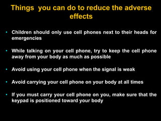 Things you can do to reduce the adverse
effects
• Children should only use cell phones next to their heads for
emergencies
• While talking on your cell phone, try to keep the cell phone
away from your body as much as possible
• Avoid using your cell phone when the signal is weak
• Avoid carrying your cell phone on your body at all times
• If you must carry your cell phone on you, make sure that the
keypad is positioned toward your body
 
