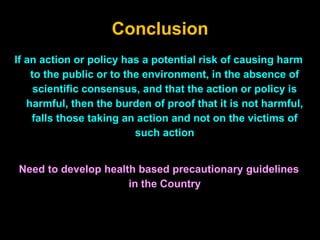 Conclusion
If an action or policy has a potential risk of causing harm
to the public or to the environment, in the absence of
scientific consensus, and that the action or policy is
harmful, then the burden of proof that it is not harmful,
falls those taking an action and not on the victims of
such action
Need to develop health based precautionary guidelines
in the Country
 