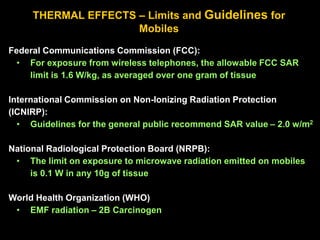 THERMAL EFFECTS – Limits and Guidelines for
Mobiles
Federal Communications Commission (FCC):
• For exposure from wireless telephones, the allowable FCC SAR
limit is 1.6 W/kg, as averaged over one gram of tissue
International Commission on Non-Ionizing Radiation Protection
(ICNIRP):
• Guidelines for the general public recommend SAR value – 2.0 w/m2
National Radiological Protection Board (NRPB):
• The limit on exposure to microwave radiation emitted on mobiles
is 0.1 W in any 10g of tissue
World Health Organization (WHO)
• EMF radiation – 2B Carcinogen
 