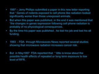 M
• 1997 – Jerry Phillips submitted a paper in this new letter reporting
that “ Genes of rodents exposed to cell phone like radiation looked
significantly worse than those unexposed animals.
• But when this paper was published, in the end it was mentioned that
“the changes in genes expression following cell phone radiation is
probably of no physiological consequences.
• By the time his paper was published , he lost his job and lost his all
funding.
• 1993 - FDA through Microwaves News reported several studies
showing that microwave radiation increases cancer risk.
• But in May1997 FDA reported that “ little is know about the
possible health effects of repeated or long term exposure to low
level of RFR.
 