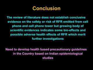 Conclusion
The review of literature does not establish conclusive
evidence on the safety or risk of RFR emitted from cell
phone and cell phone tower but growing body of
scientific evidences indicates some bio-effects and
possible adverse health effects of RFR which merit
further investigations
Need to develop health based precautionary guidelines
in the Country based on Indian epidemiological
studies
 