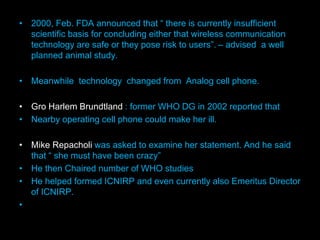 • 2000, Feb. FDA announced that “ there is currently insufficient
scientific basis for concluding either that wireless communication
technology are safe or they pose risk to users”. – advised a well
planned animal study.
• Meanwhile technology changed from Analog cell phone.
• Gro Harlem Brundtland : former WHO DG in 2002 reported that
• Nearby operating cell phone could make her ill.
• Mike Repacholi was asked to examine her statement. And he said
that “ she must have been crazy”
• He then Chaired number of WHO studies
• He helped formed ICNIRP and even currently also Emeritus Director
of ICNIRP.
•
 