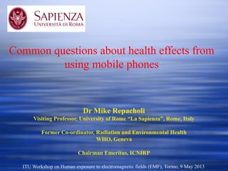 Dr Mike Repacholi
Visiting Professor, University of Rome “La Sapienza”, Rome, Italy
Former Co-ordinator, Radiation and Environmental Health
WHO, Geneva
Chairman Emeritus, ICNIRP
Common questions about health effects from
using mobile phones
ITU Workshop on Human exposure to electromagnetic fields (EMF), Torino, 9 May 2013
 