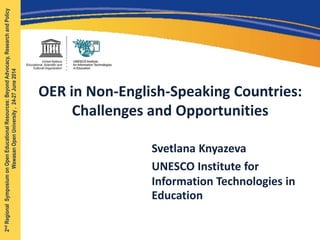 OER in Non-English-Speaking Countries:
Challenges and Opportunities
Svetlana Knyazeva
UNESCO Institute for
Information Technologies in
Education
2ndRegionalSymposiumonOpenEducationalResources:BeyondAdvocacy,ResearchandPolicy
WawasanOpenUniversity,24-27June2014
 