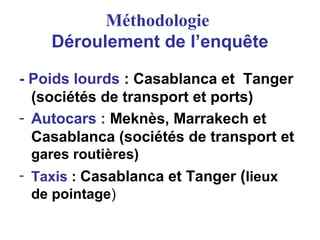 Méthodologie
Déroulement de l’enquête
- Poids lourds : Casablanca et Tanger
(sociétés de transport et ports)
- Autocars : Meknès, Marrakech et
Casablanca (sociétés de transport et
gares routières)
- Taxis : Casablanca et Tanger (lieux
de pointage)
 