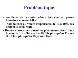 Problématique
- Accidents de la route coûtent très cher en pertes
humaines et matérielles
- Somnolence au volant responsable de 10 à 20% des
accidents de la route
- Routes marocaines parmi les plus meurtrières dans
le monde. Un véhicule tue 10 fois plus qu’en France
& 17 fois plus qu’au Royaume Unie
 
