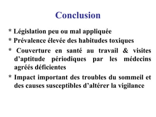 Conclusion
* Législation peu ou mal appliquée
* Prévalence élevée des habitudes toxiques
* Couverture en santé au travail & visites
d’aptitude périodiques par les médecins
agréés déficientes
* Impact important des troubles du sommeil et
des causes susceptibles d’altérer la vigilance
 